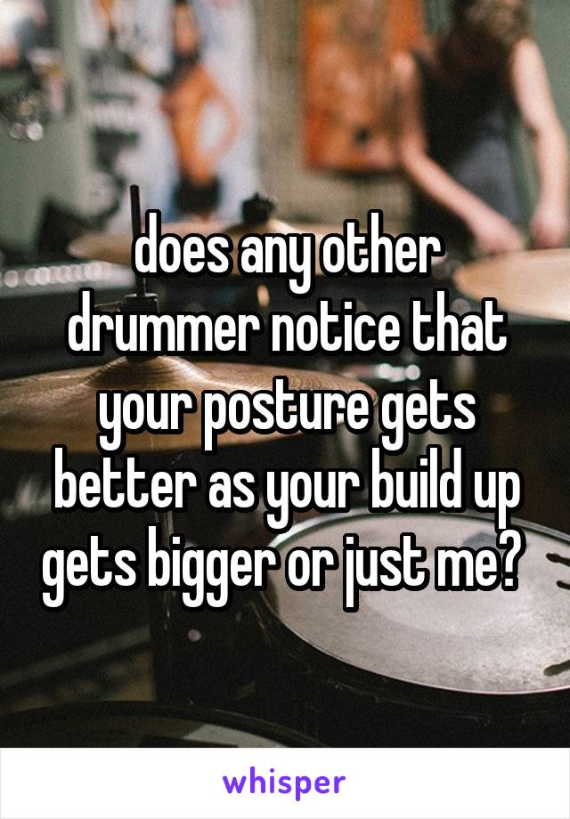 does any other drummer notice that your posture gets better as your build up gets bigger or just me? 