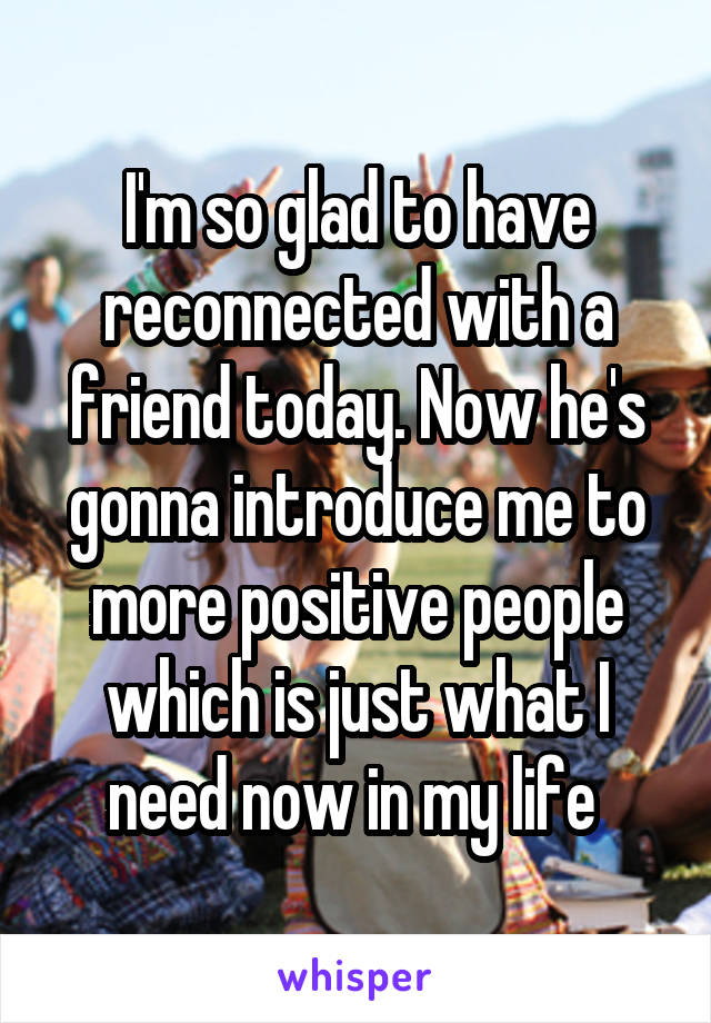 I'm so glad to have reconnected with a friend today. Now he's gonna introduce me to more positive people which is just what I need now in my life 