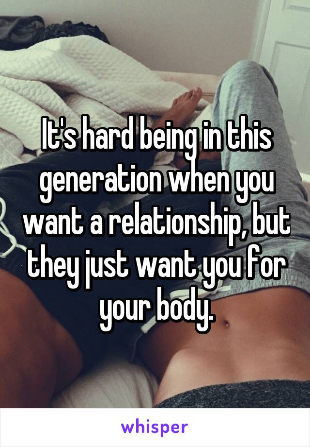 It's hard being in this generation when you want a relationship, but they just want you for your body.