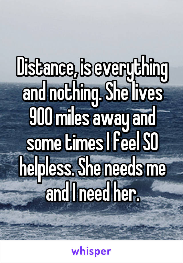 Distance, is everything and nothing. She lives 900 miles away and some times I feel SO helpless. She needs me and I need her.