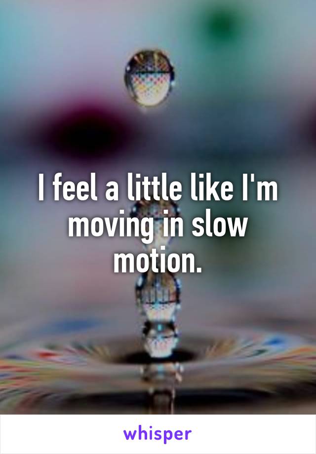 I feel a little like I'm moving in slow motion.