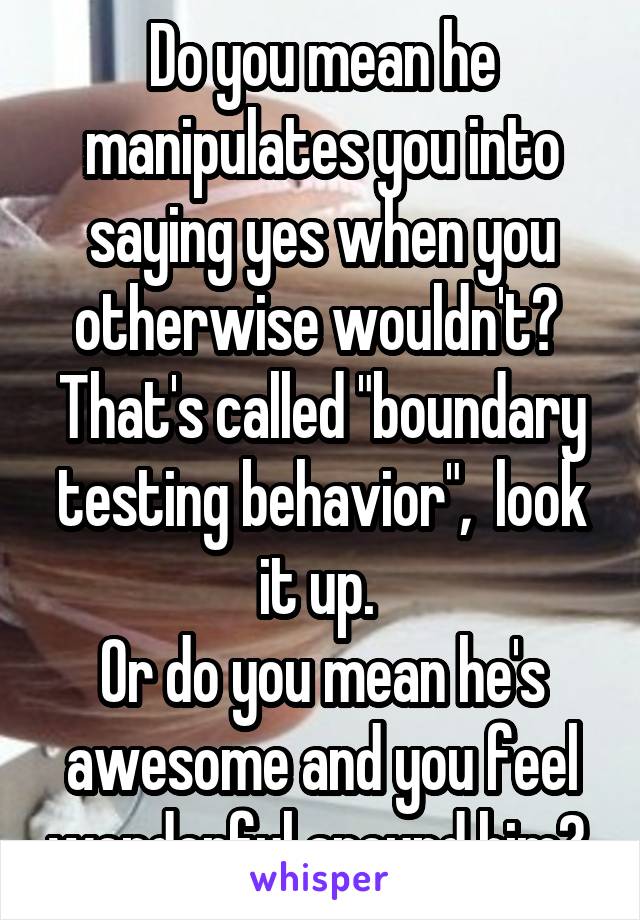 Do you mean he manipulates you into saying yes when you otherwise wouldn't?  That's called "boundary testing behavior",  look it up. 
Or do you mean he's awesome and you feel wonderful around him? 