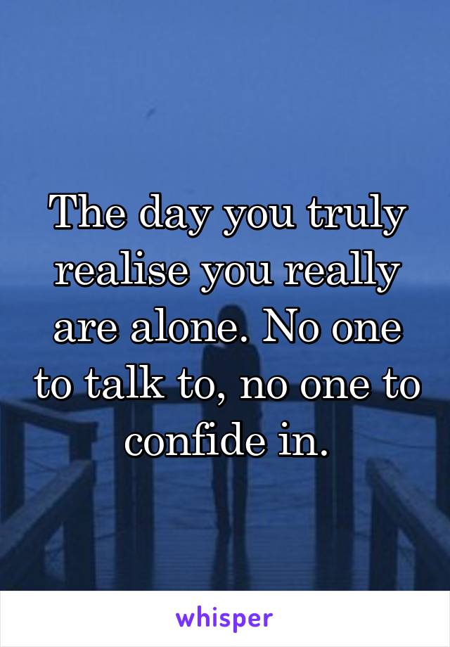 The day you truly realise you really are alone. No one to talk to, no one to confide in.