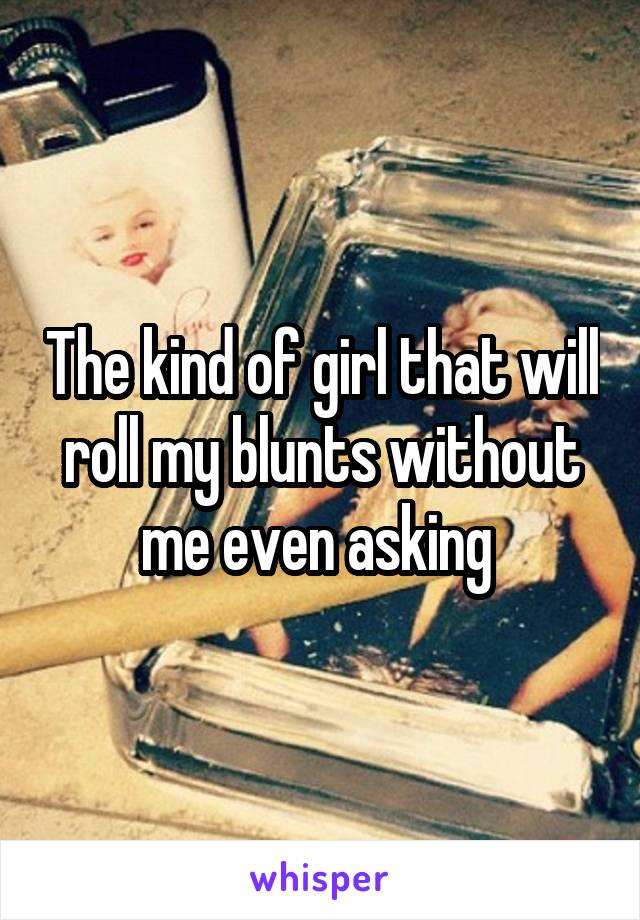 The kind of girl that will roll my blunts without me even asking 