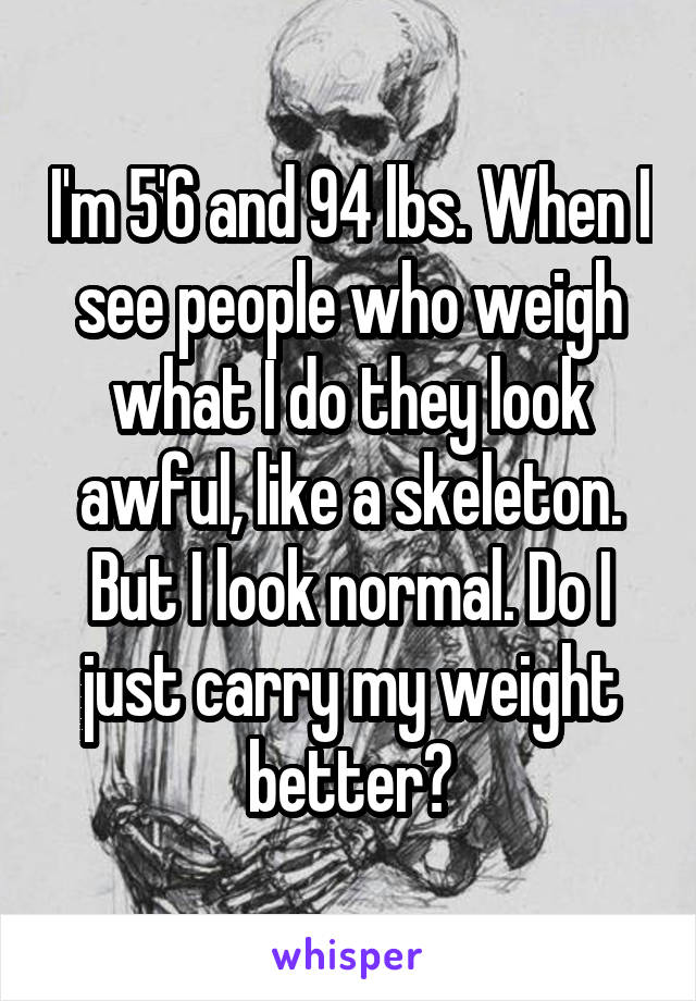 I'm 5'6 and 94 lbs. When I see people who weigh what I do they look awful, like a skeleton. But I look normal. Do I just carry my weight better?