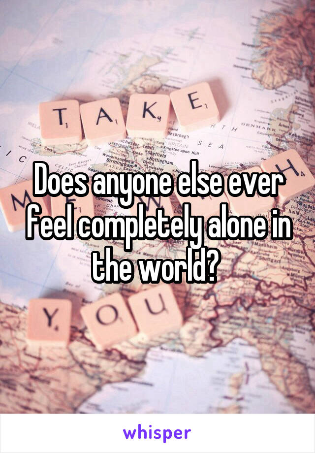 Does anyone else ever feel completely alone in the world? 