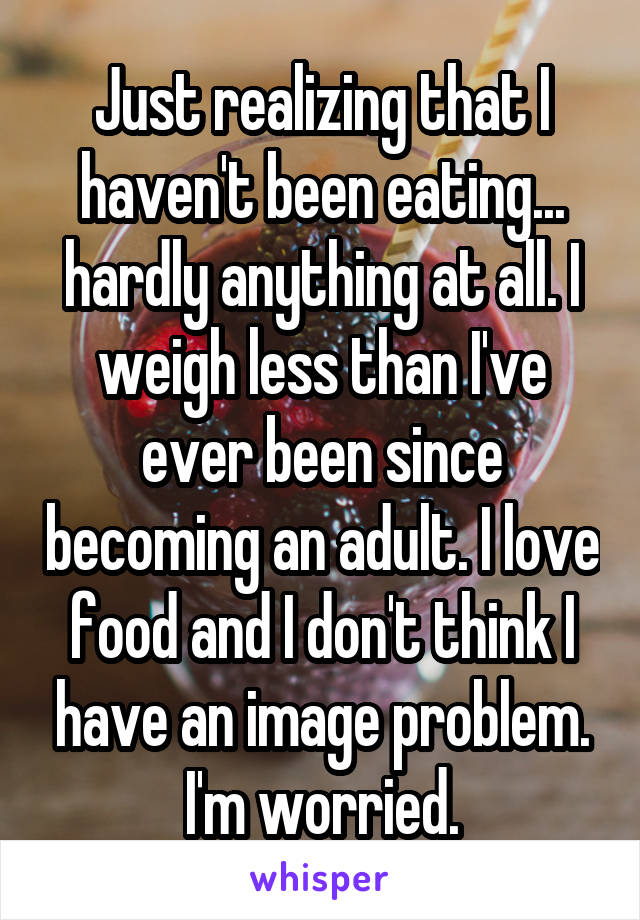 Just realizing that I haven't been eating... hardly anything at all. I weigh less than I've ever been since becoming an adult. I love food and I don't think I have an image problem. I'm worried.