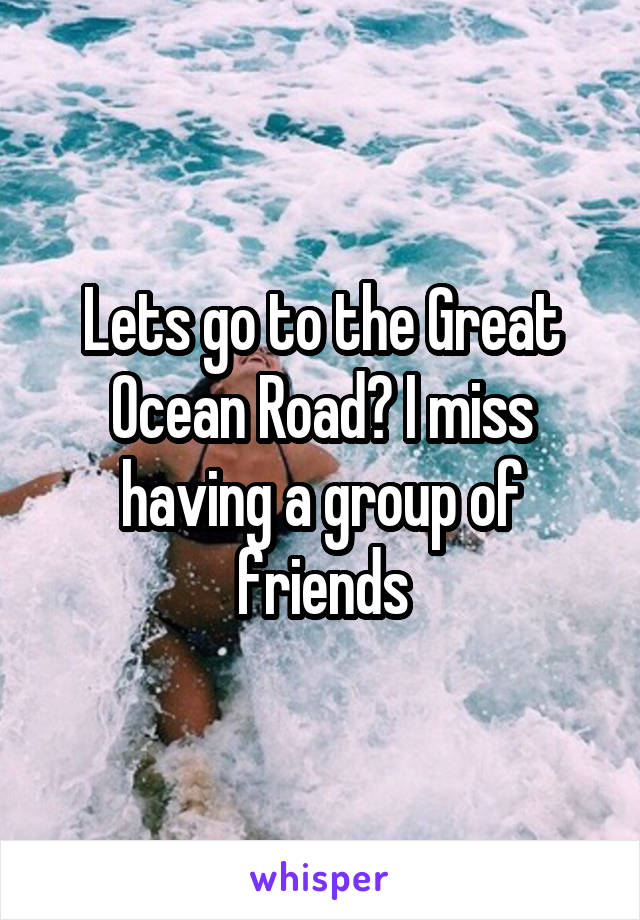 Lets go to the Great Ocean Road? I miss having a group of friends