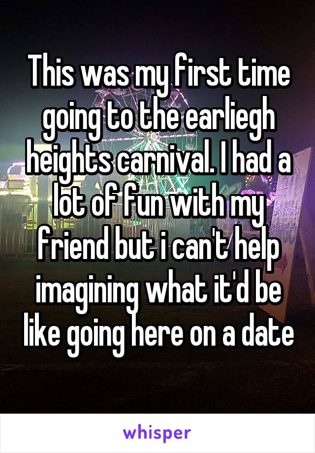 This was my first time going to the earliegh heights carnival. I had a lot of fun with my friend but i can't help imagining what it'd be like going here on a date 