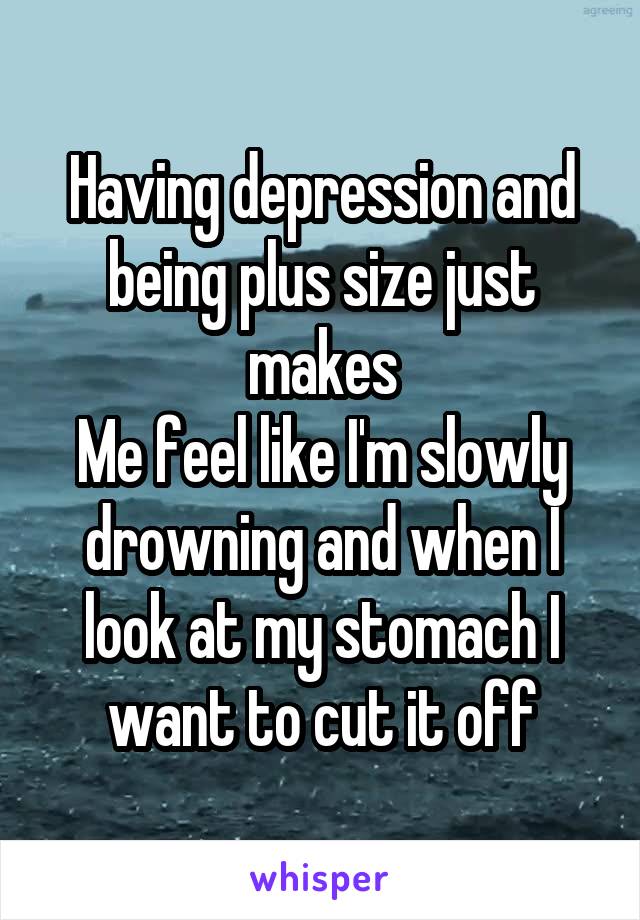 Having depression and being plus size just makes
Me feel like I'm slowly drowning and when I look at my stomach I want to cut it off