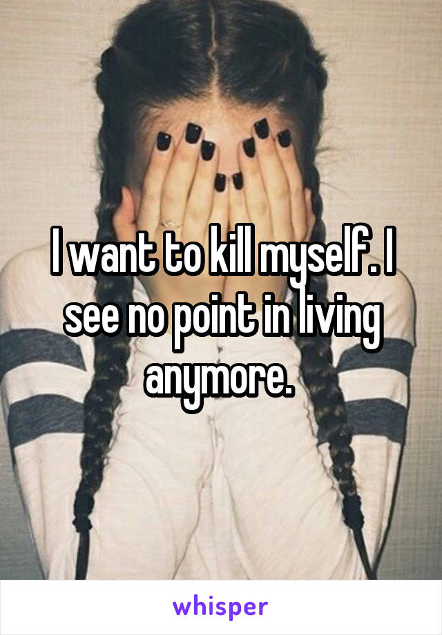 I want to kill myself. I see no point in living anymore. 