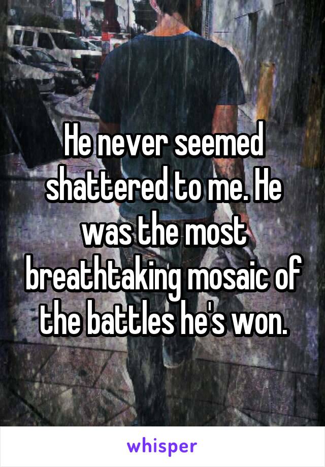 He never seemed shattered to me. He was the most breathtaking mosaic of the battles he's won.