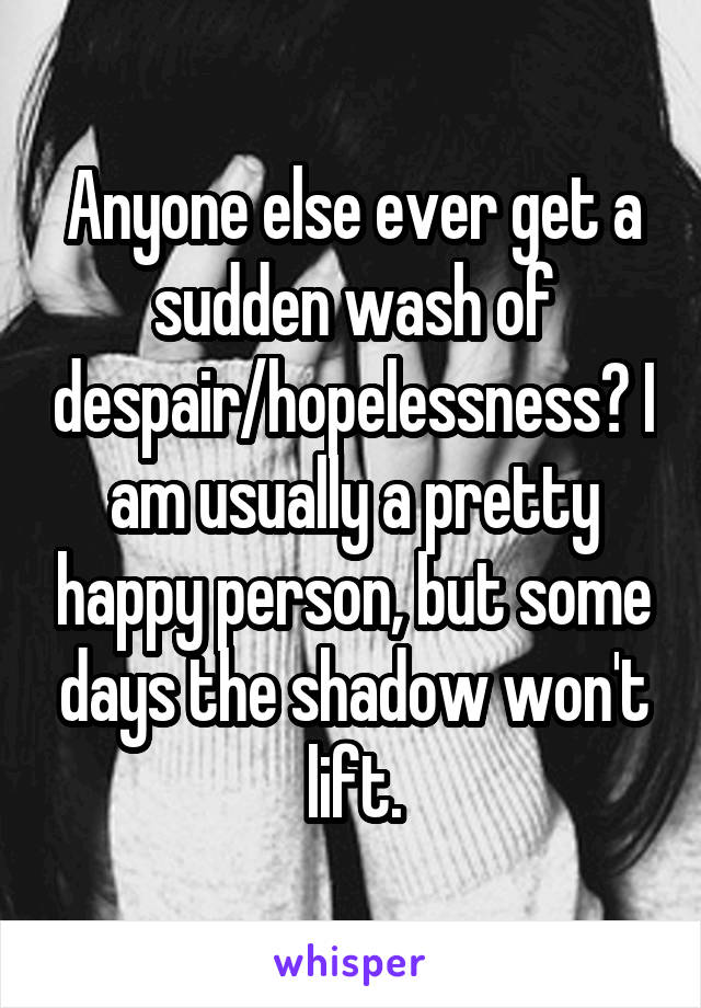 Anyone else ever get a sudden wash of despair/hopelessness? I am usually a pretty happy person, but some days the shadow won't lift.