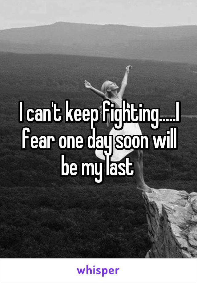 I can't keep fighting.....I fear one day soon will be my last 