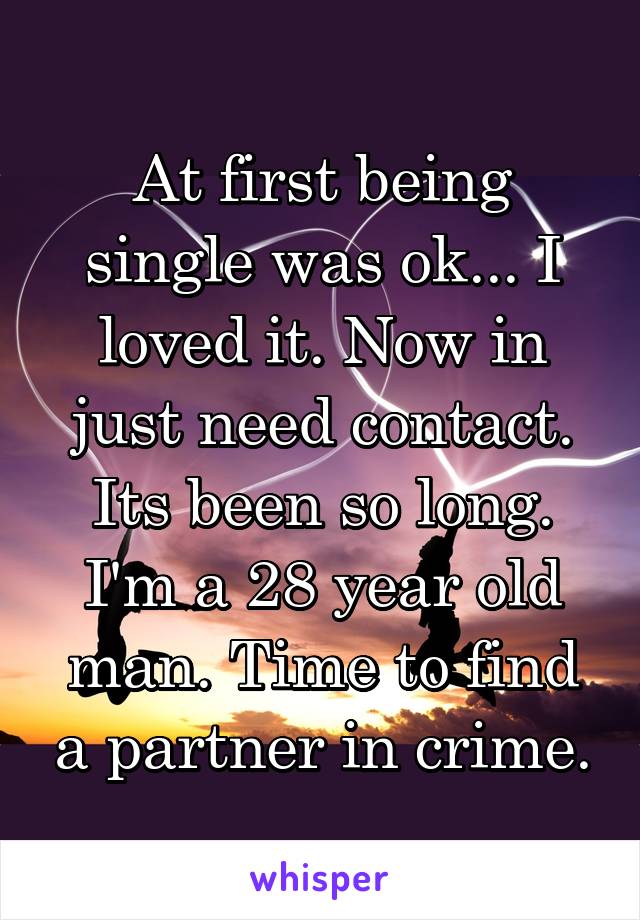 At first being single was ok... I loved it. Now in just need contact. Its been so long. I'm a 28 year old man. Time to find a partner in crime.