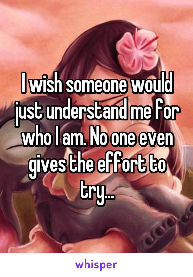 I wish someone would just understand me for who I am. No one even gives the effort to try...