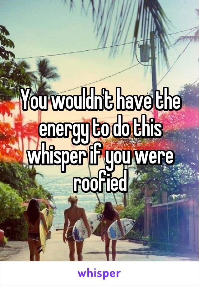 You wouldn't have the energy to do this whisper if you were roofied