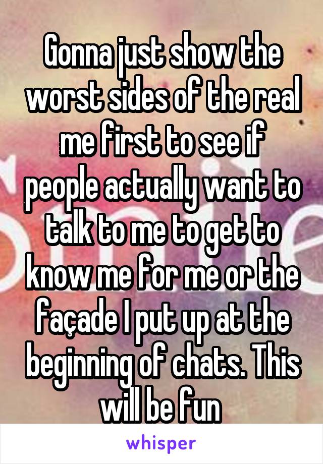 Gonna just show the worst sides of the real me first to see if people actually want to talk to me to get to know me for me or the façade I put up at the beginning of chats. This will be fun 