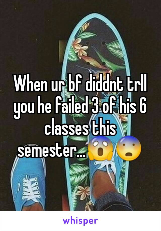 When ur bf diddnt trll you he failed 3 of his 6 classes this semester...😱😨