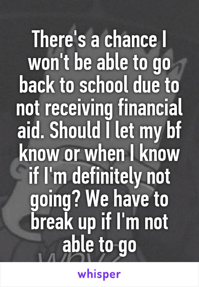 There's a chance I won't be able to go back to school due to not receiving financial aid. Should I let my bf know or when I know if I'm definitely not going? We have to break up if I'm not able to go