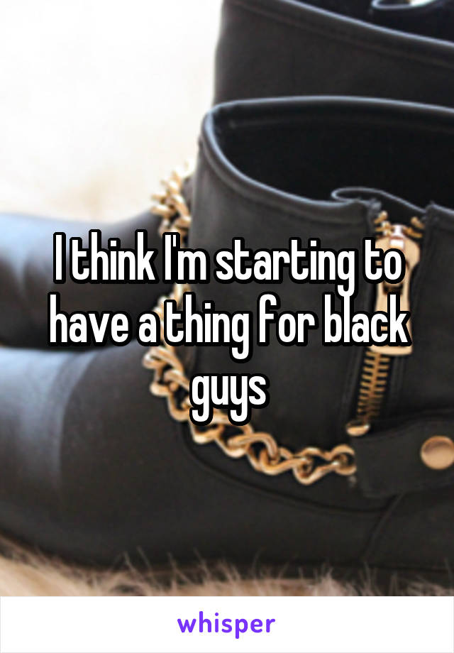 I think I'm starting to have a thing for black guys