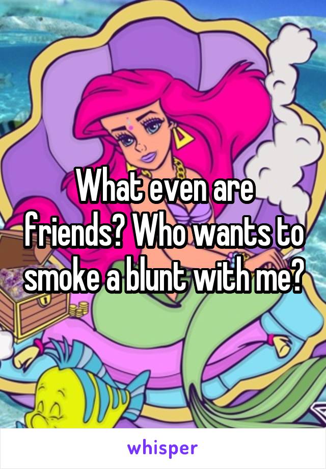 What even are friends? Who wants to smoke a blunt with me?