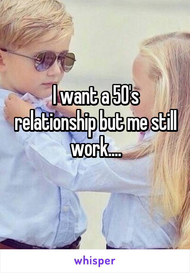 I want a 50's relationship but me still work....
