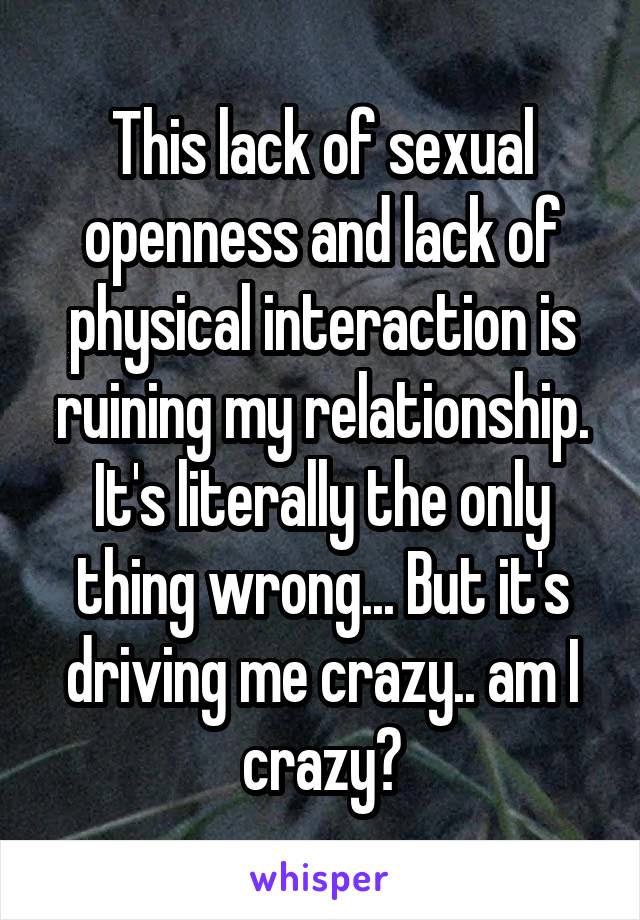 This lack of sexual openness and lack of physical interaction is ruining my relationship. It's literally the only thing wrong... But it's driving me crazy.. am I crazy?