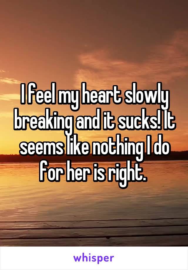 I feel my heart slowly breaking and it sucks! It seems like nothing I do for her is right. 