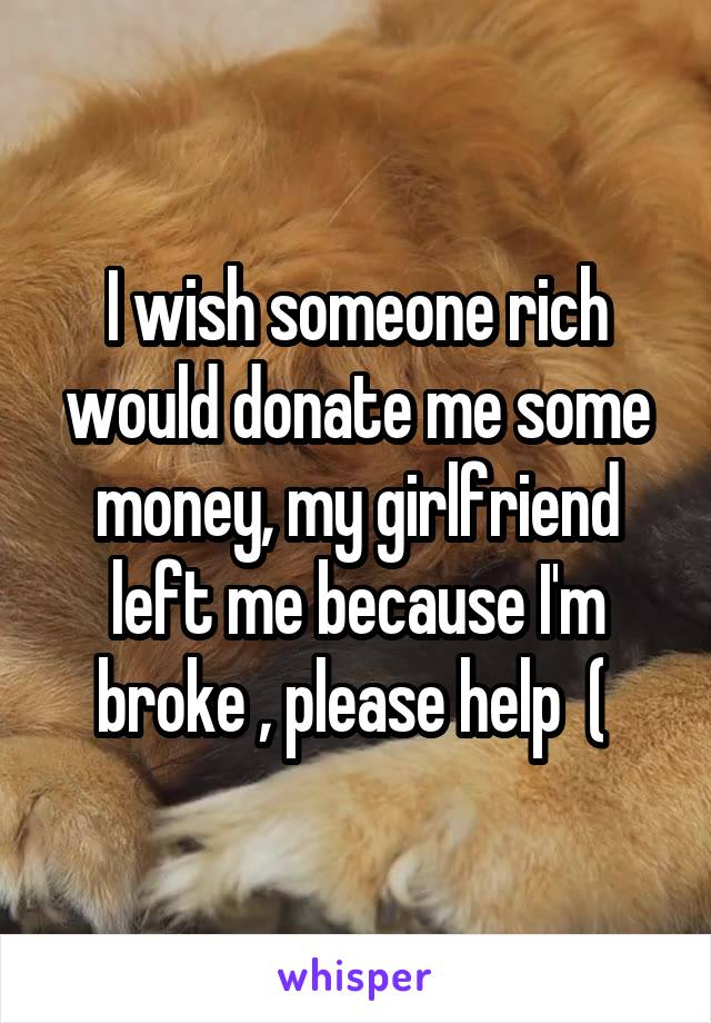 I wish someone rich would donate me some money, my girlfriend left me because I'm broke , please help  ( 