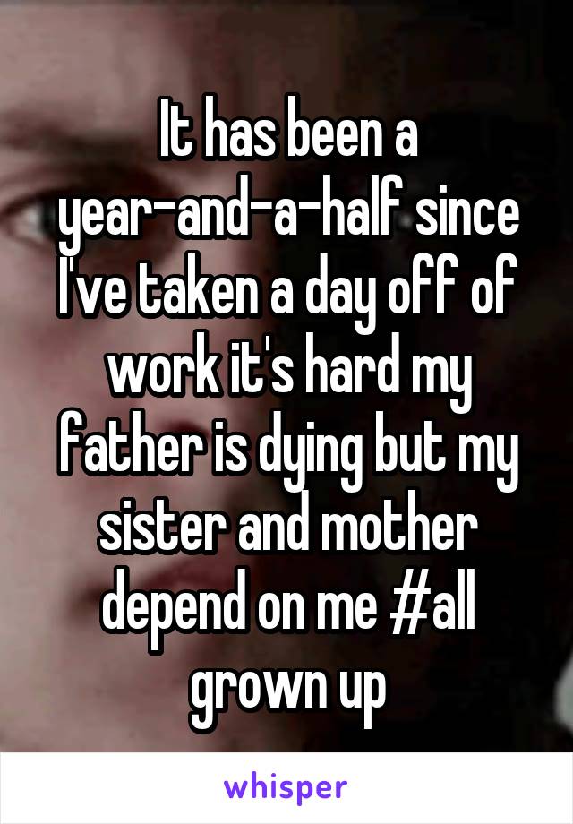 It has been a year-and-a-half since I've taken a day off of work it's hard my father is dying but my sister and mother depend on me #all grown up