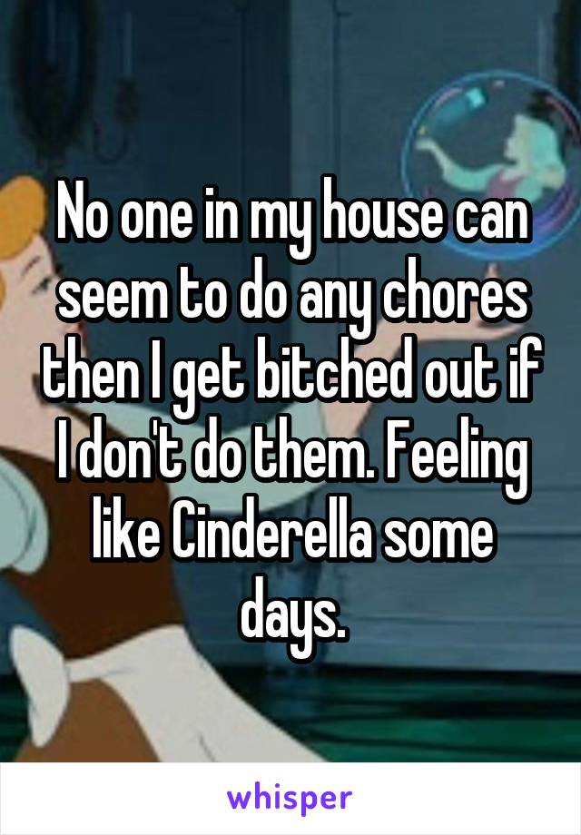 No one in my house can seem to do any chores then I get bitched out if I don't do them. Feeling like Cinderella some days.