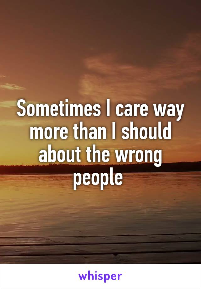 Sometimes I care way more than I should about the wrong people 