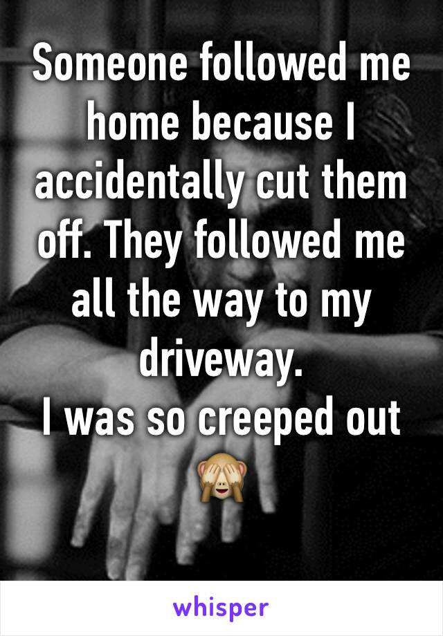 Someone followed me home because I accidentally cut them off. They followed me all the way to my driveway. 
I was so creeped out 🙈