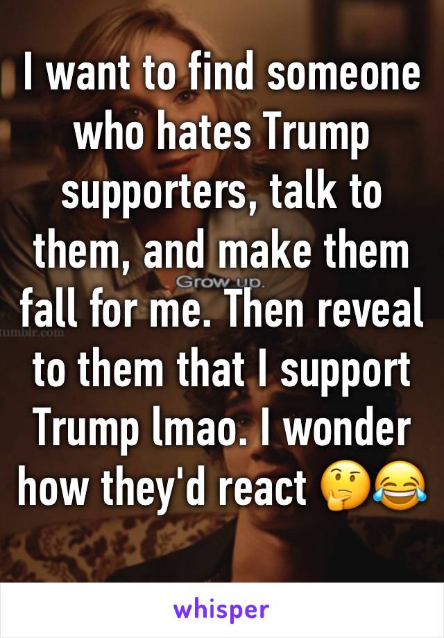 I want to find someone who hates Trump supporters, talk to them, and make them fall for me. Then reveal to them that I support Trump lmao. I wonder how they'd react 🤔😂