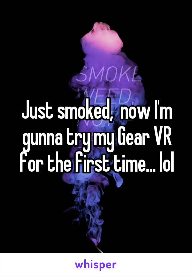 Just smoked,  now I'm gunna try my Gear VR for the first time... lol