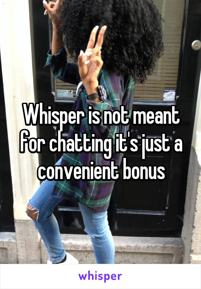 Whisper is not meant for chatting it's just a convenient bonus