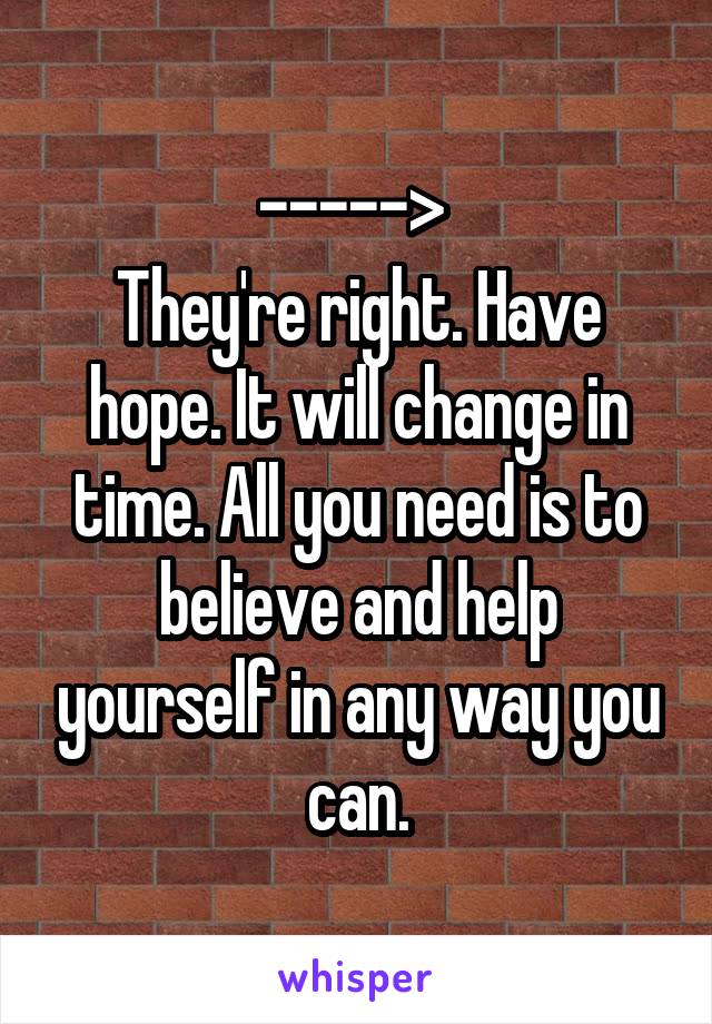 -----> 
They're right. Have hope. It will change in time. All you need is to believe and help yourself in any way you can.