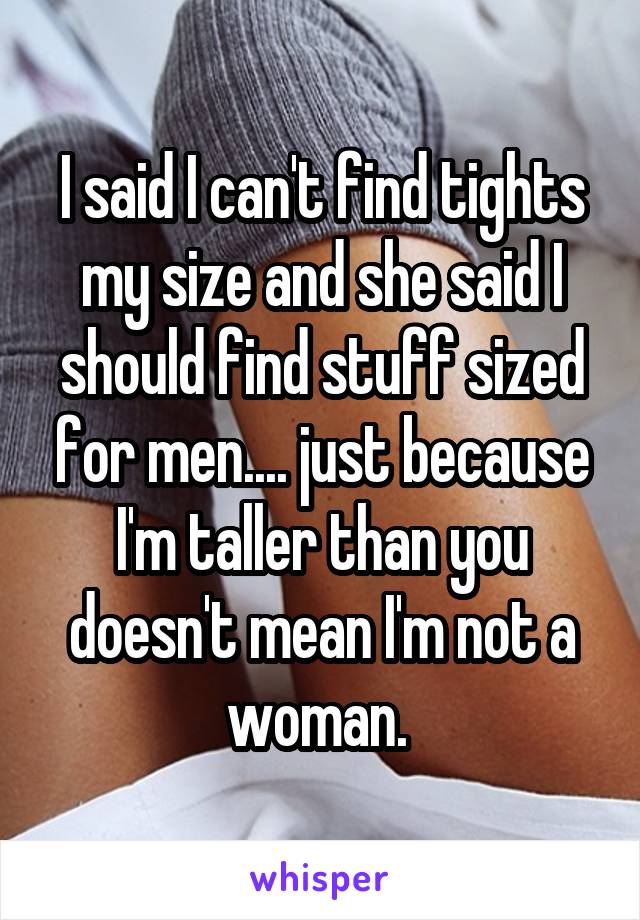 I said I can't find tights my size and she said I should find stuff sized for men.... just because I'm taller than you doesn't mean I'm not a woman. 