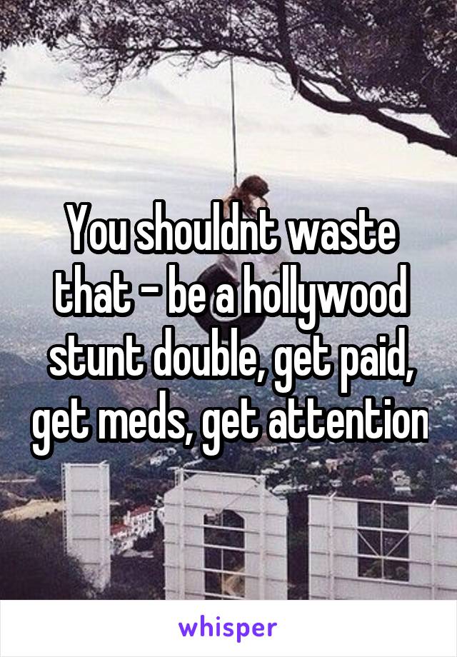 You shouldnt waste that - be a hollywood stunt double, get paid, get meds, get attention