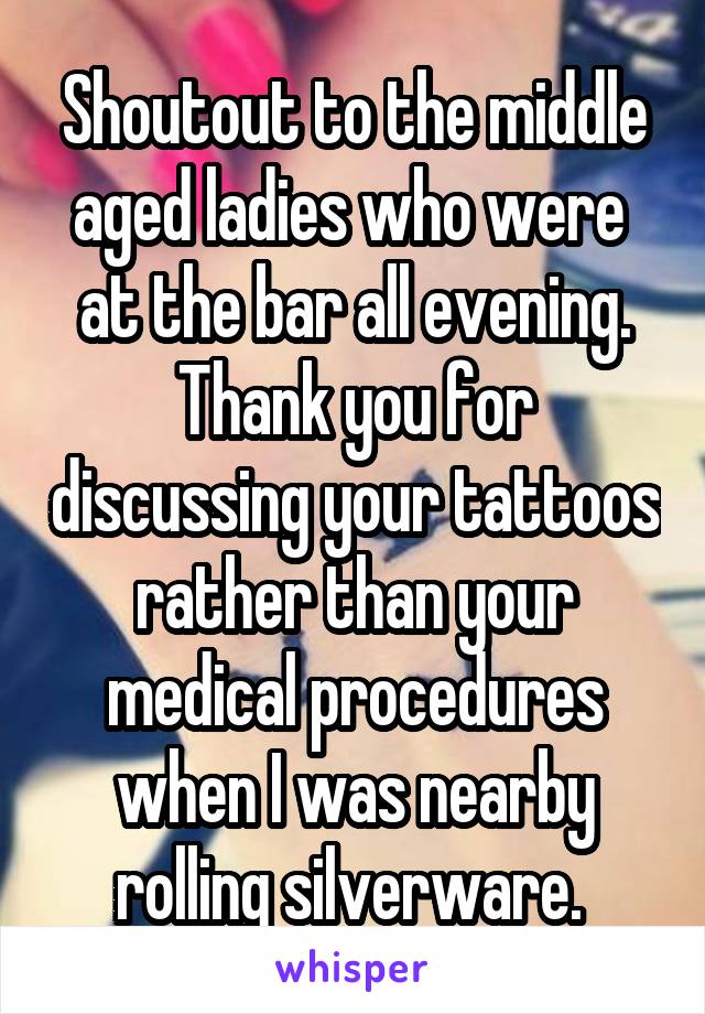 Shoutout to the middle aged ladies who were  at the bar all evening. Thank you for discussing your tattoos rather than your medical procedures when I was nearby rolling silverware. 