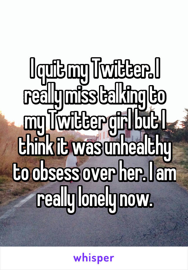 I quit my Twitter. I really miss talking to my Twitter girl but I think it was unhealthy to obsess over her. I am really lonely now.