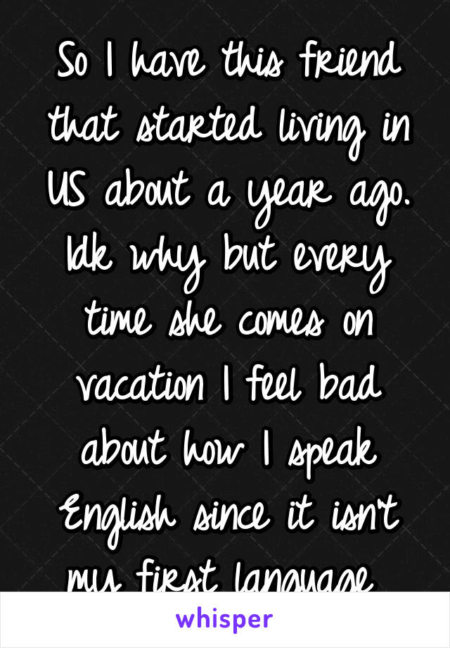 So I have this friend that started living in US about a year ago. Idk why but every time she comes on vacation I feel bad about how I speak English since it isn't my first language 