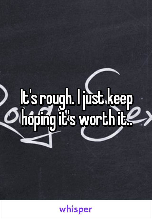 It's rough. I just keep hoping it's worth it..