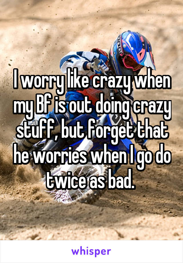 I worry like crazy when my Bf is out doing crazy stuff, but forget that he worries when I go do twice as bad. 