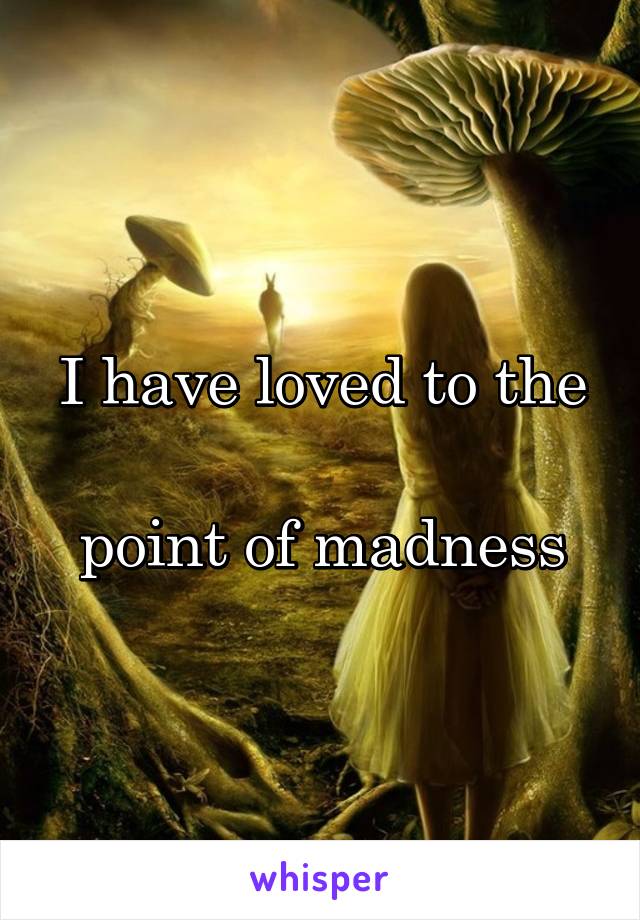 I have loved to the

 point of madness 