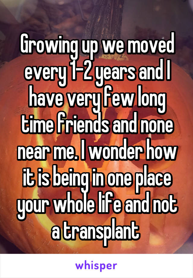 Growing up we moved every 1-2 years and I have very few long time friends and none near me. I wonder how it is being in one place your whole life and not a transplant 