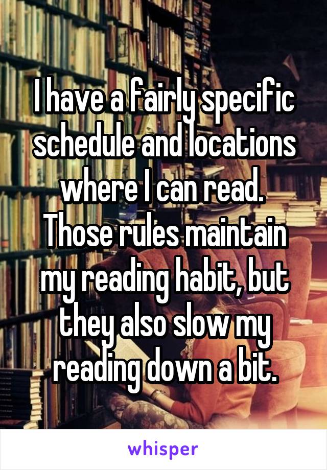 I have a fairly specific schedule and locations where I can read. 
Those rules maintain my reading habit, but they also slow my reading down a bit.