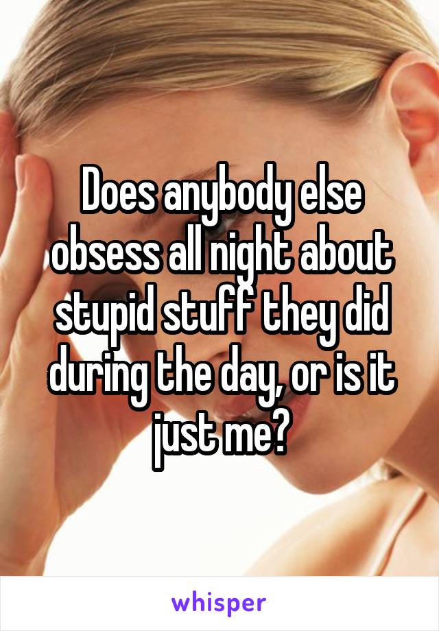 Does anybody else obsess all night about stupid stuff they did during the day, or is it just me?