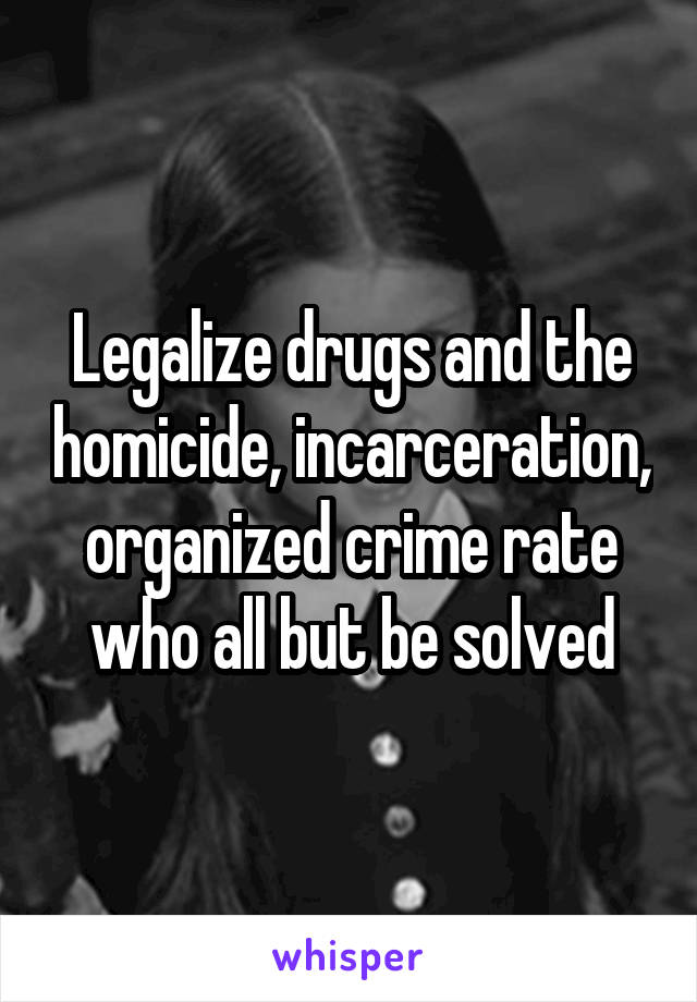 Legalize drugs and the homicide, incarceration, organized crime rate who all but be solved